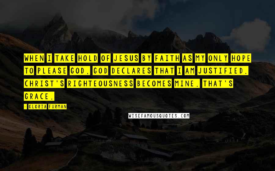 Gloria Furman Quotes: When I take hold of Jesus by faith as my only hope to please God, God declares that I am justified. Christ's righteousness becomes mine. That's grace.