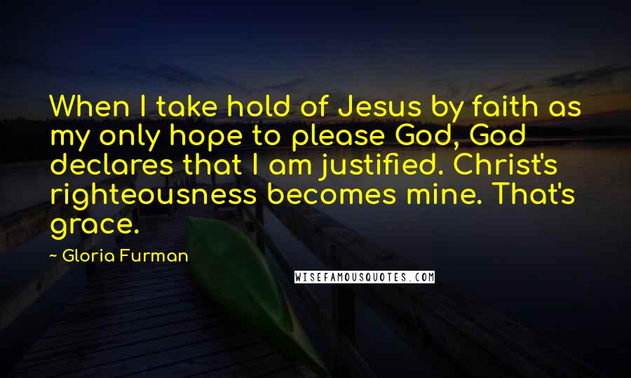 Gloria Furman Quotes: When I take hold of Jesus by faith as my only hope to please God, God declares that I am justified. Christ's righteousness becomes mine. That's grace.