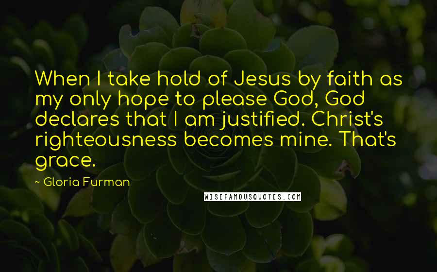 Gloria Furman Quotes: When I take hold of Jesus by faith as my only hope to please God, God declares that I am justified. Christ's righteousness becomes mine. That's grace.