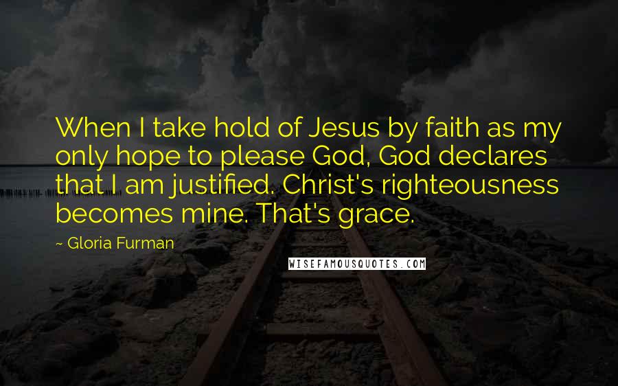 Gloria Furman Quotes: When I take hold of Jesus by faith as my only hope to please God, God declares that I am justified. Christ's righteousness becomes mine. That's grace.