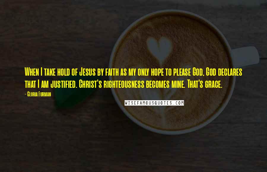 Gloria Furman Quotes: When I take hold of Jesus by faith as my only hope to please God, God declares that I am justified. Christ's righteousness becomes mine. That's grace.