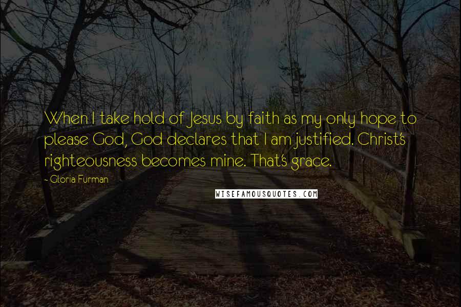Gloria Furman Quotes: When I take hold of Jesus by faith as my only hope to please God, God declares that I am justified. Christ's righteousness becomes mine. That's grace.
