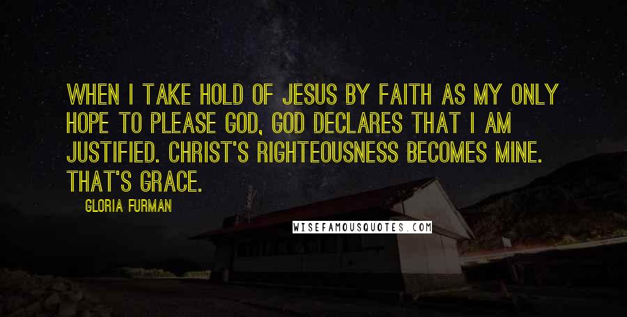 Gloria Furman Quotes: When I take hold of Jesus by faith as my only hope to please God, God declares that I am justified. Christ's righteousness becomes mine. That's grace.