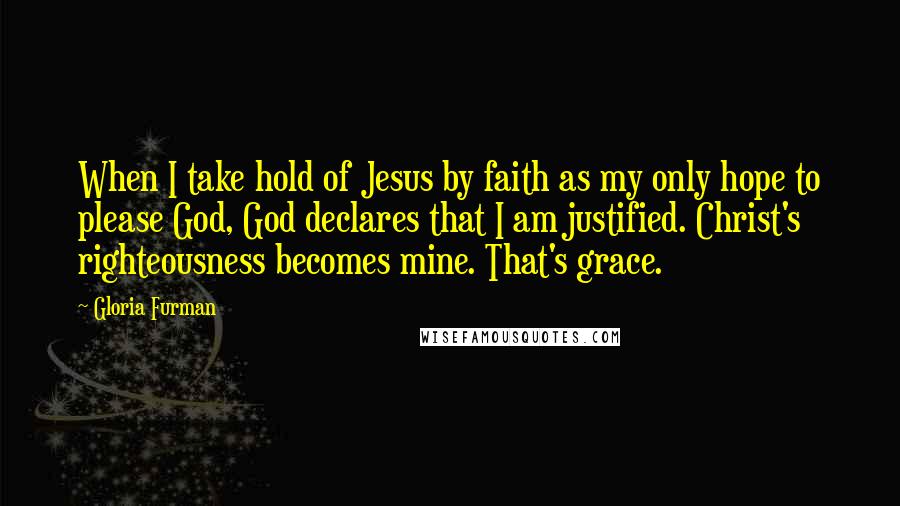 Gloria Furman Quotes: When I take hold of Jesus by faith as my only hope to please God, God declares that I am justified. Christ's righteousness becomes mine. That's grace.