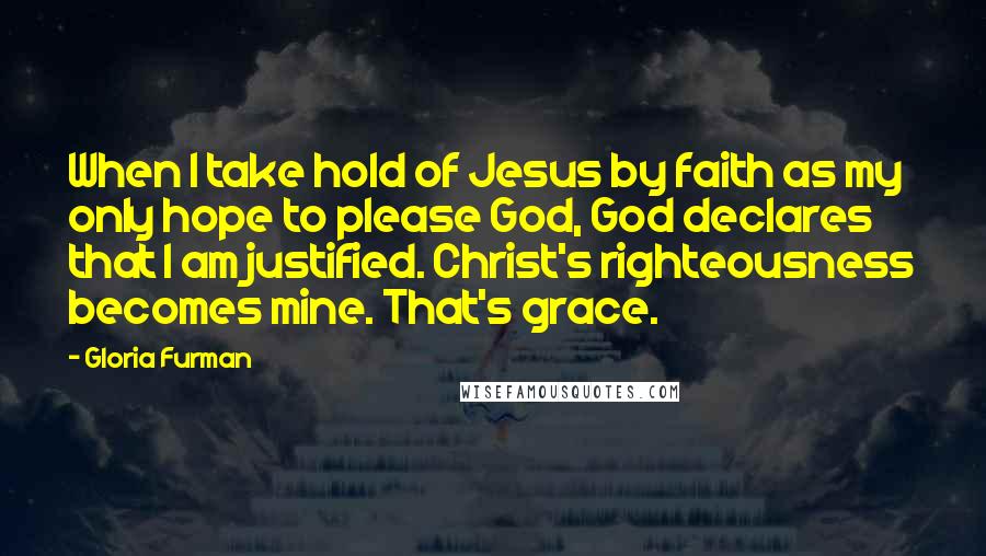 Gloria Furman Quotes: When I take hold of Jesus by faith as my only hope to please God, God declares that I am justified. Christ's righteousness becomes mine. That's grace.