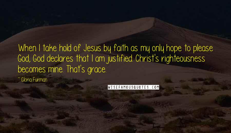 Gloria Furman Quotes: When I take hold of Jesus by faith as my only hope to please God, God declares that I am justified. Christ's righteousness becomes mine. That's grace.