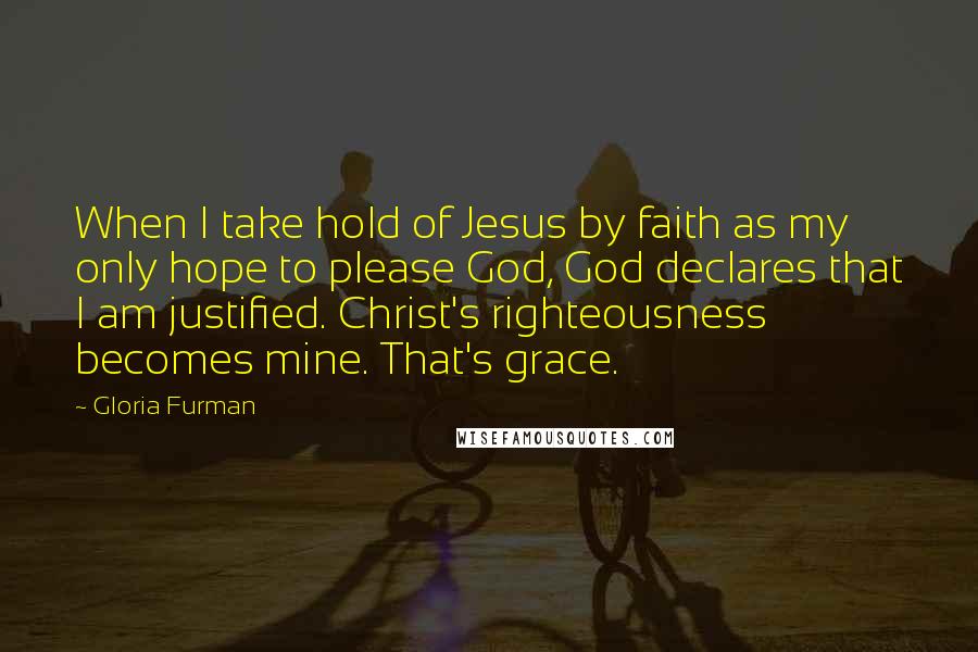 Gloria Furman Quotes: When I take hold of Jesus by faith as my only hope to please God, God declares that I am justified. Christ's righteousness becomes mine. That's grace.