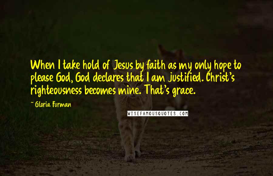 Gloria Furman Quotes: When I take hold of Jesus by faith as my only hope to please God, God declares that I am justified. Christ's righteousness becomes mine. That's grace.