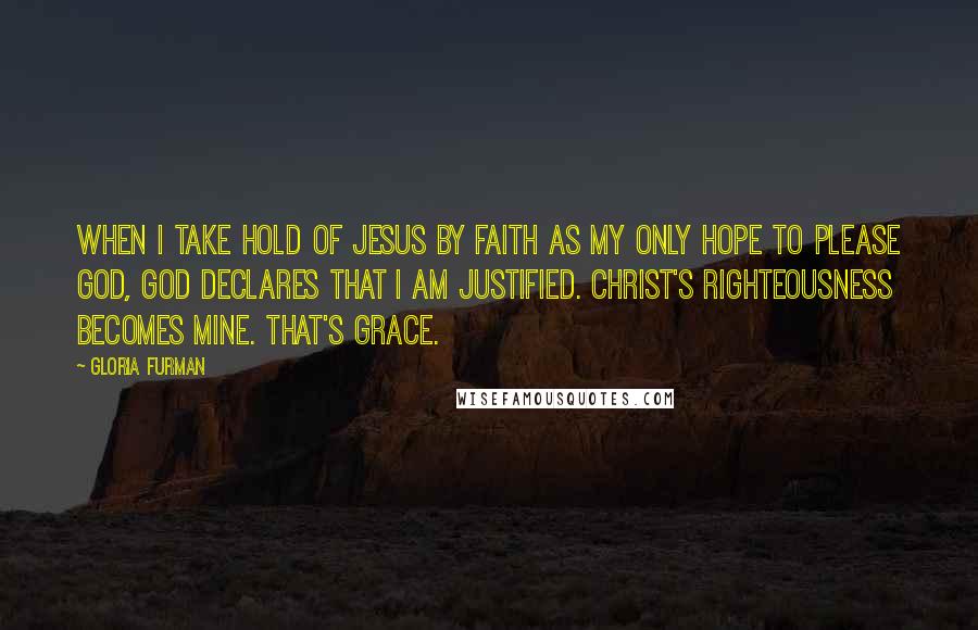 Gloria Furman Quotes: When I take hold of Jesus by faith as my only hope to please God, God declares that I am justified. Christ's righteousness becomes mine. That's grace.