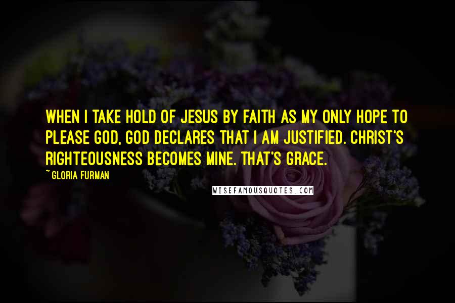 Gloria Furman Quotes: When I take hold of Jesus by faith as my only hope to please God, God declares that I am justified. Christ's righteousness becomes mine. That's grace.