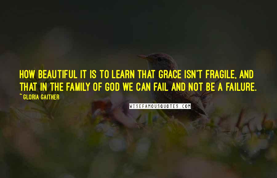 Gloria Gaither Quotes: How beautiful it is to learn that Grace isn't fragile, and that in the family of God we can fail and not be a failure.