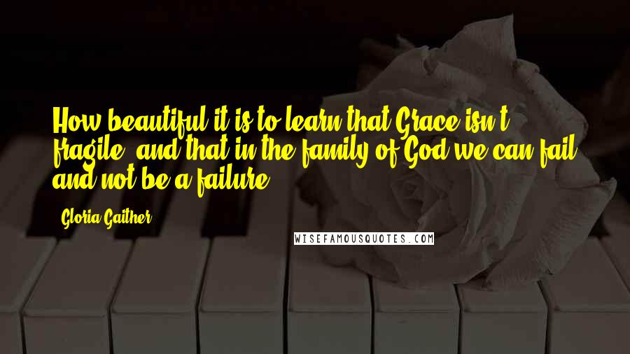 Gloria Gaither Quotes: How beautiful it is to learn that Grace isn't fragile, and that in the family of God we can fail and not be a failure.