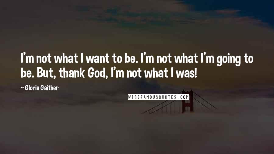 Gloria Gaither Quotes: I'm not what I want to be. I'm not what I'm going to be. But, thank God, I'm not what I was!