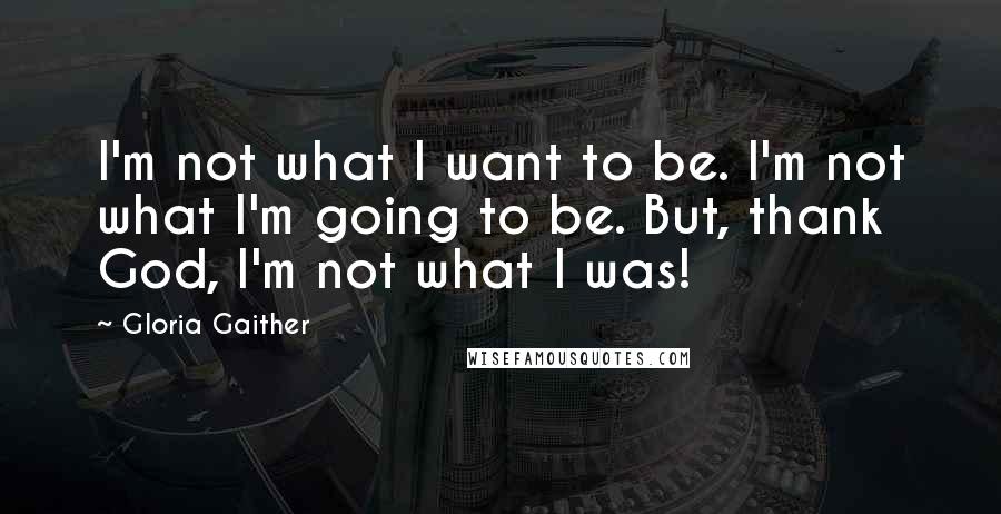 Gloria Gaither Quotes: I'm not what I want to be. I'm not what I'm going to be. But, thank God, I'm not what I was!