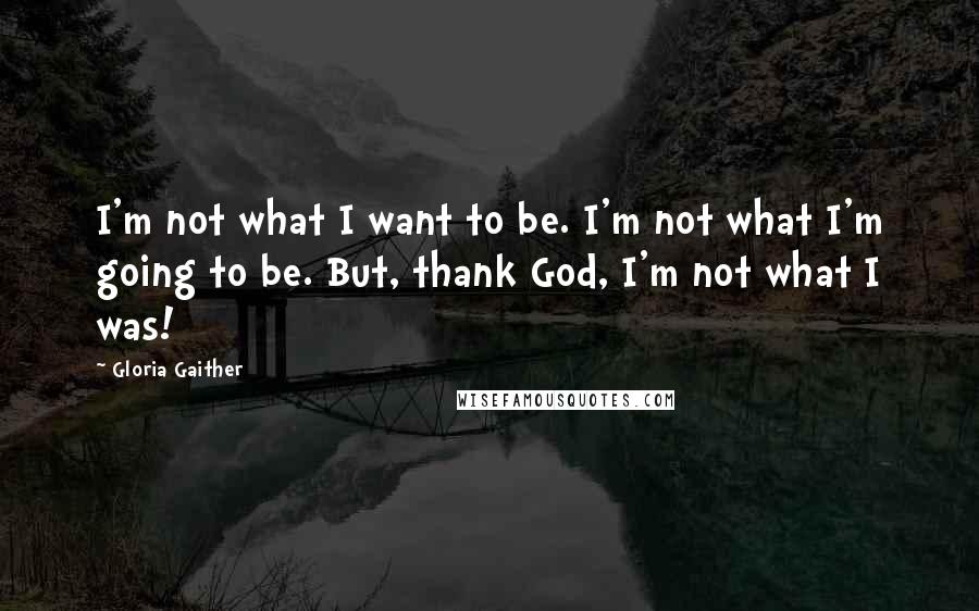 Gloria Gaither Quotes: I'm not what I want to be. I'm not what I'm going to be. But, thank God, I'm not what I was!