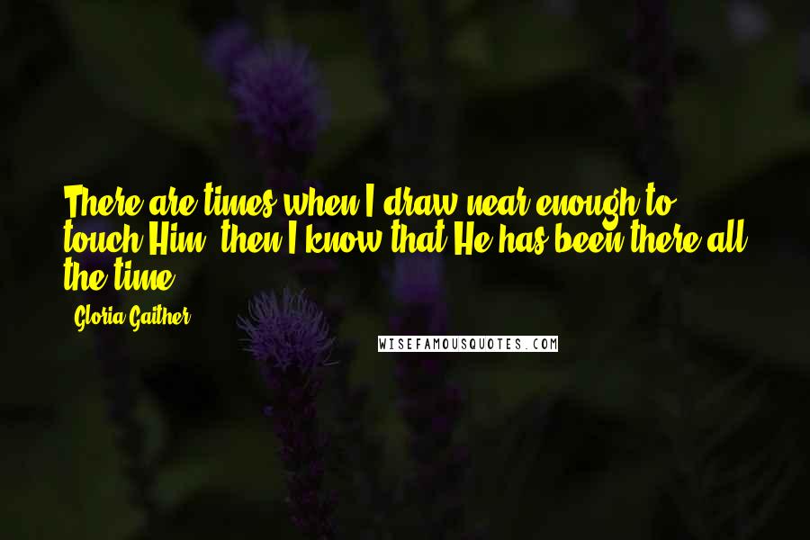 Gloria Gaither Quotes: There are times when I draw near enough to touch Him, then I know that He has been there all the time