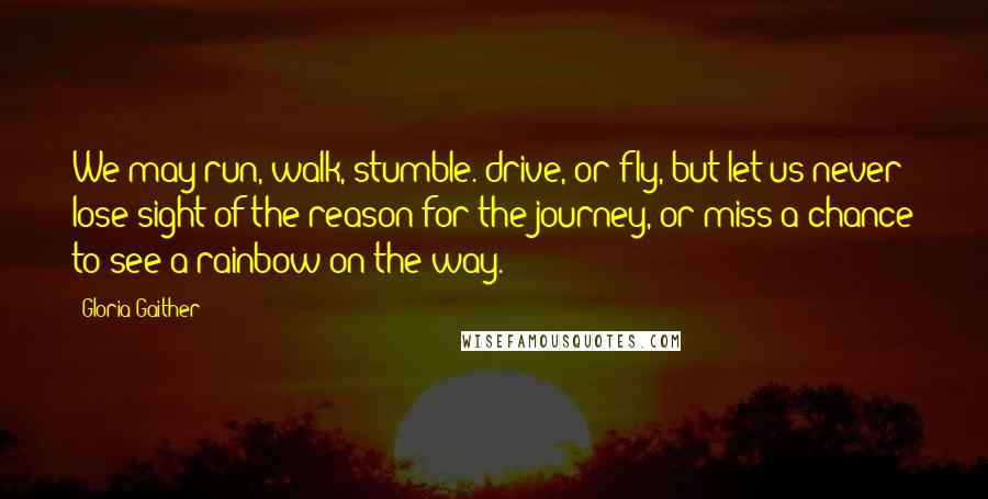 Gloria Gaither Quotes: We may run, walk, stumble. drive, or fly, but let us never lose sight of the reason for the journey, or miss a chance to see a rainbow on the way.