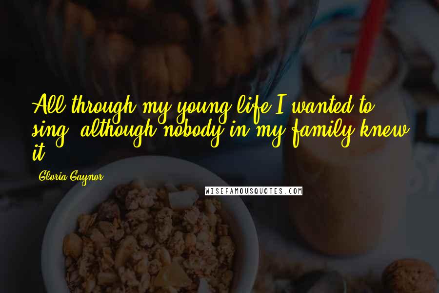 Gloria Gaynor Quotes: All through my young life I wanted to sing, although nobody in my family knew it.