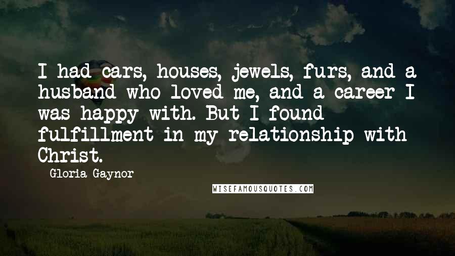 Gloria Gaynor Quotes: I had cars, houses, jewels, furs, and a husband who loved me, and a career I was happy with. But I found fulfillment in my relationship with Christ.