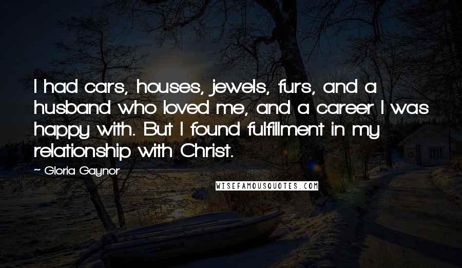 Gloria Gaynor Quotes: I had cars, houses, jewels, furs, and a husband who loved me, and a career I was happy with. But I found fulfillment in my relationship with Christ.