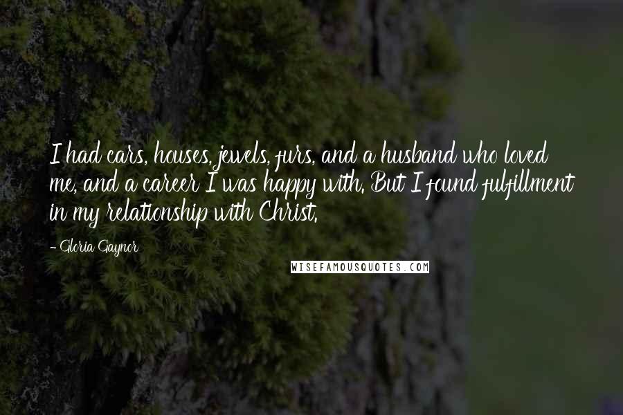 Gloria Gaynor Quotes: I had cars, houses, jewels, furs, and a husband who loved me, and a career I was happy with. But I found fulfillment in my relationship with Christ.