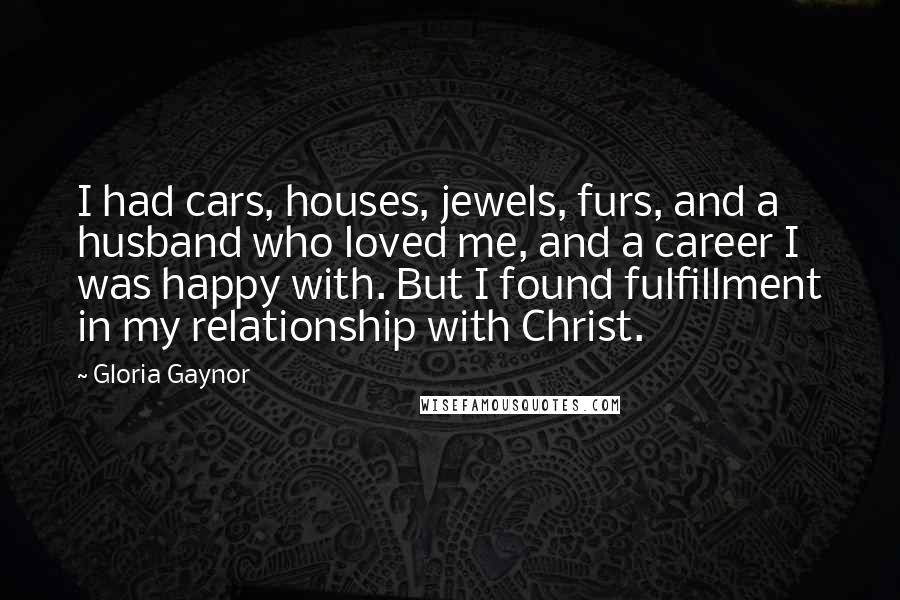 Gloria Gaynor Quotes: I had cars, houses, jewels, furs, and a husband who loved me, and a career I was happy with. But I found fulfillment in my relationship with Christ.