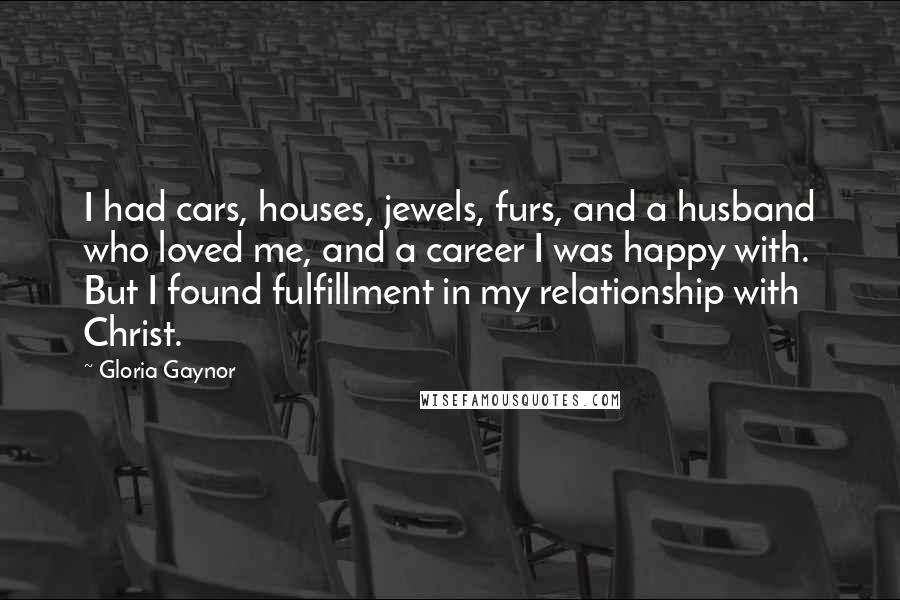 Gloria Gaynor Quotes: I had cars, houses, jewels, furs, and a husband who loved me, and a career I was happy with. But I found fulfillment in my relationship with Christ.