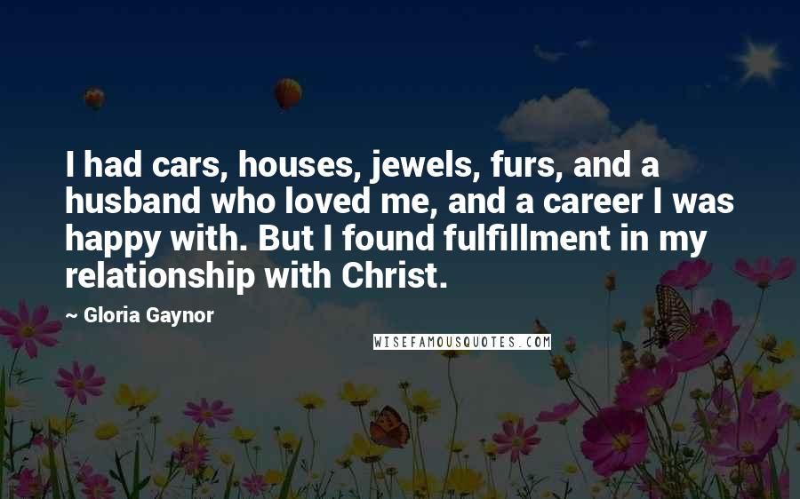 Gloria Gaynor Quotes: I had cars, houses, jewels, furs, and a husband who loved me, and a career I was happy with. But I found fulfillment in my relationship with Christ.