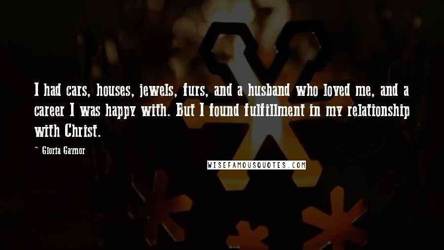 Gloria Gaynor Quotes: I had cars, houses, jewels, furs, and a husband who loved me, and a career I was happy with. But I found fulfillment in my relationship with Christ.