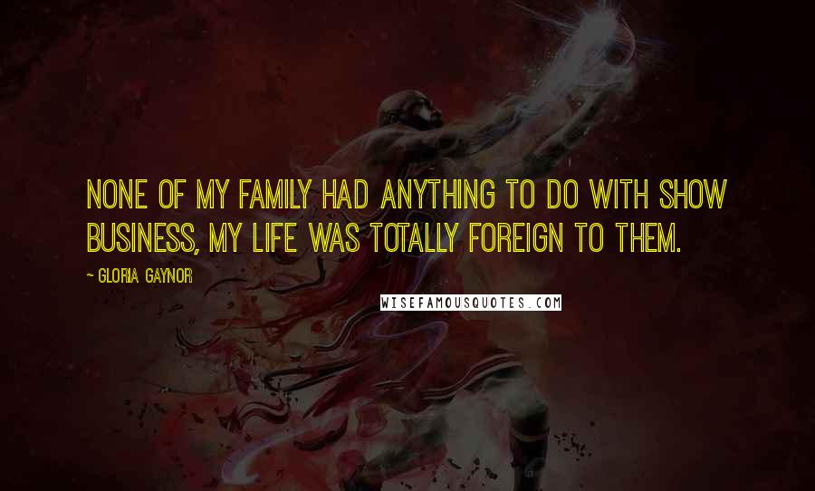 Gloria Gaynor Quotes: None of my family had anything to do with show business, my life was totally foreign to them.