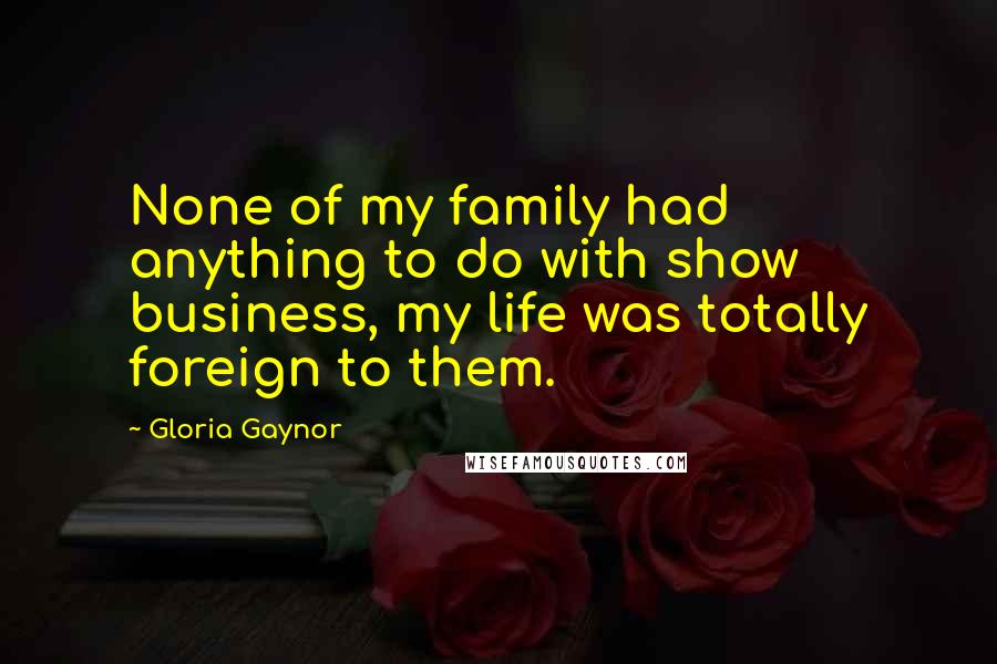 Gloria Gaynor Quotes: None of my family had anything to do with show business, my life was totally foreign to them.