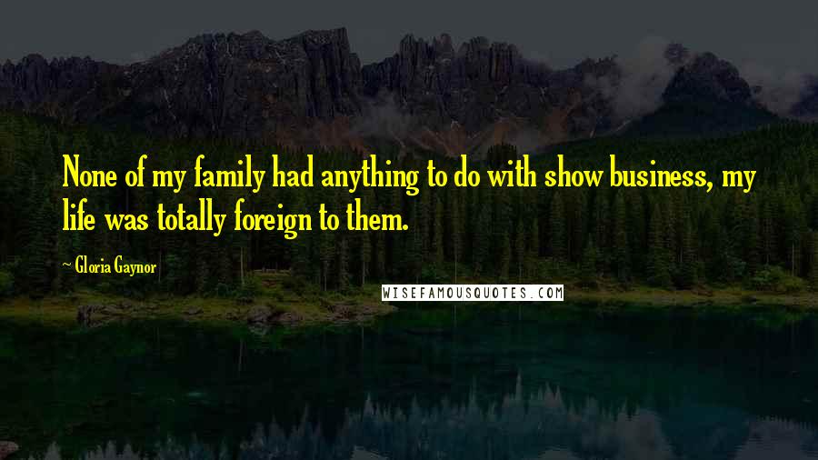 Gloria Gaynor Quotes: None of my family had anything to do with show business, my life was totally foreign to them.