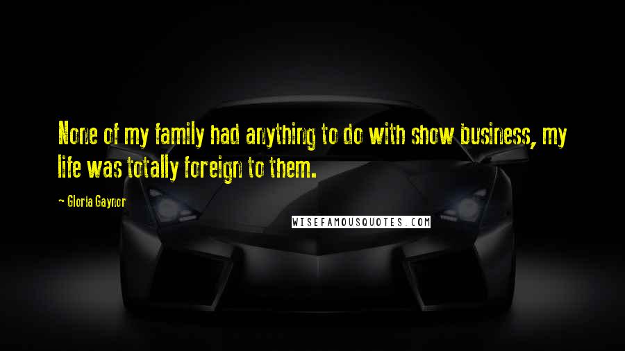 Gloria Gaynor Quotes: None of my family had anything to do with show business, my life was totally foreign to them.