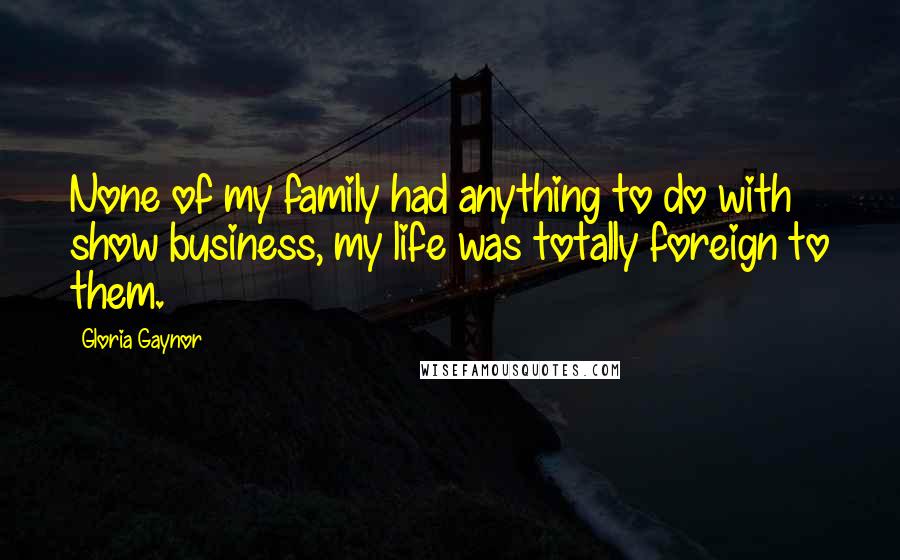 Gloria Gaynor Quotes: None of my family had anything to do with show business, my life was totally foreign to them.