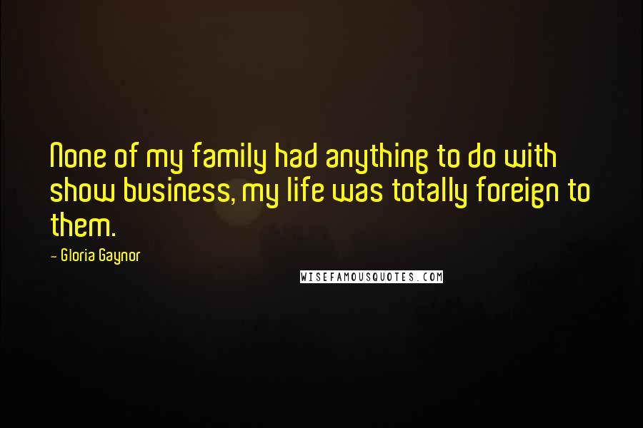 Gloria Gaynor Quotes: None of my family had anything to do with show business, my life was totally foreign to them.