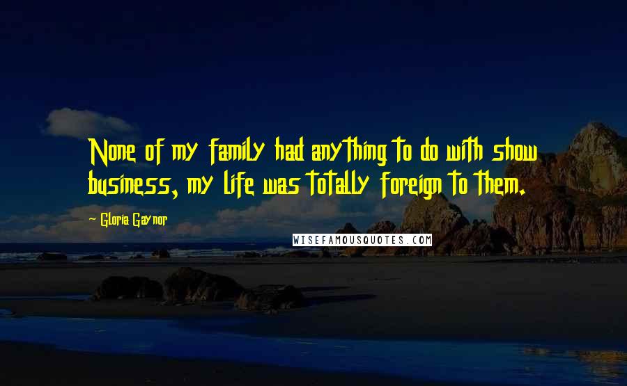 Gloria Gaynor Quotes: None of my family had anything to do with show business, my life was totally foreign to them.