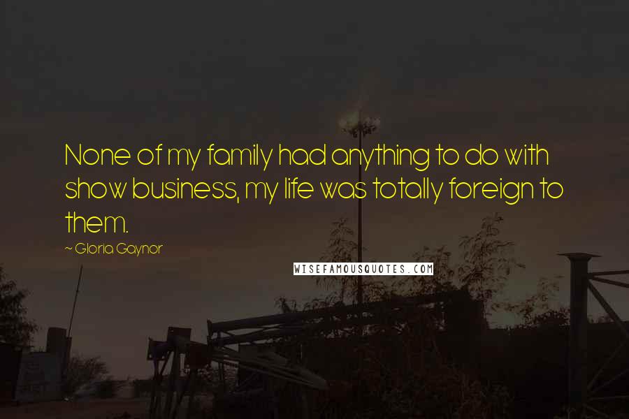 Gloria Gaynor Quotes: None of my family had anything to do with show business, my life was totally foreign to them.