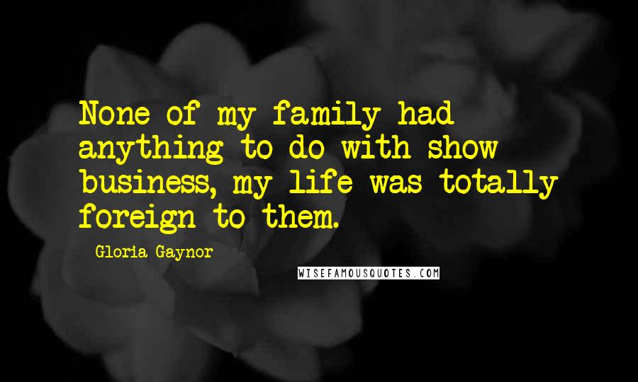 Gloria Gaynor Quotes: None of my family had anything to do with show business, my life was totally foreign to them.