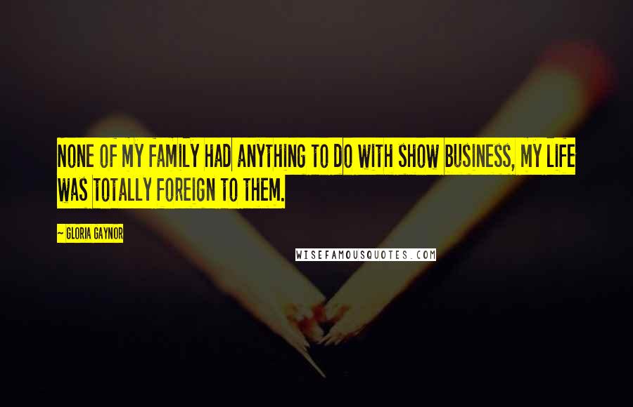 Gloria Gaynor Quotes: None of my family had anything to do with show business, my life was totally foreign to them.