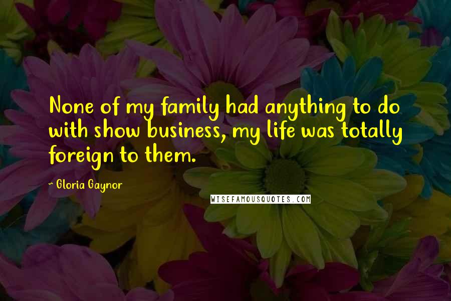 Gloria Gaynor Quotes: None of my family had anything to do with show business, my life was totally foreign to them.