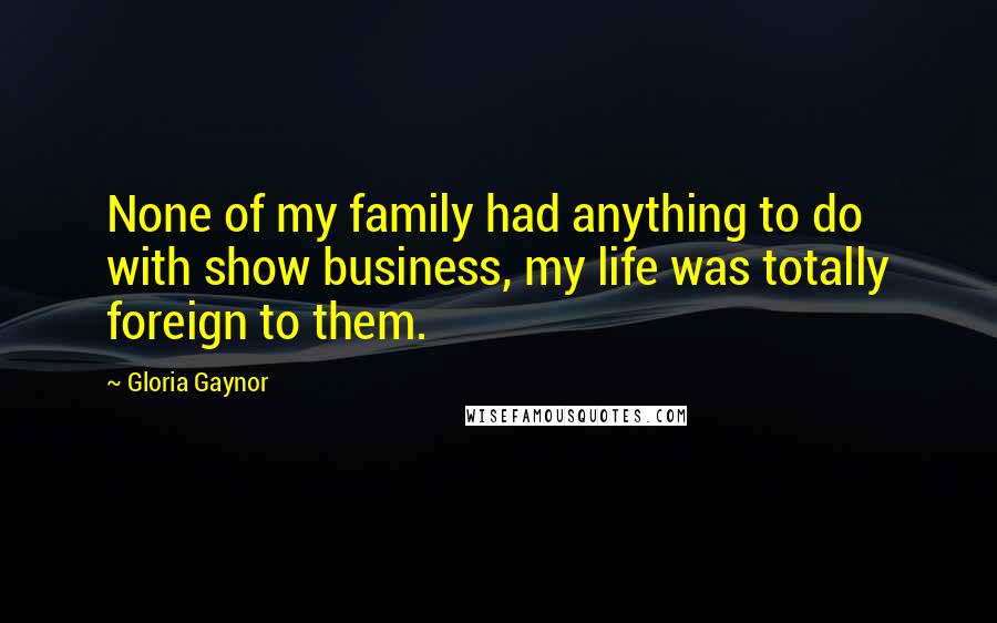 Gloria Gaynor Quotes: None of my family had anything to do with show business, my life was totally foreign to them.