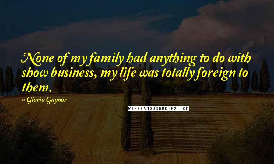 Gloria Gaynor Quotes: None of my family had anything to do with show business, my life was totally foreign to them.