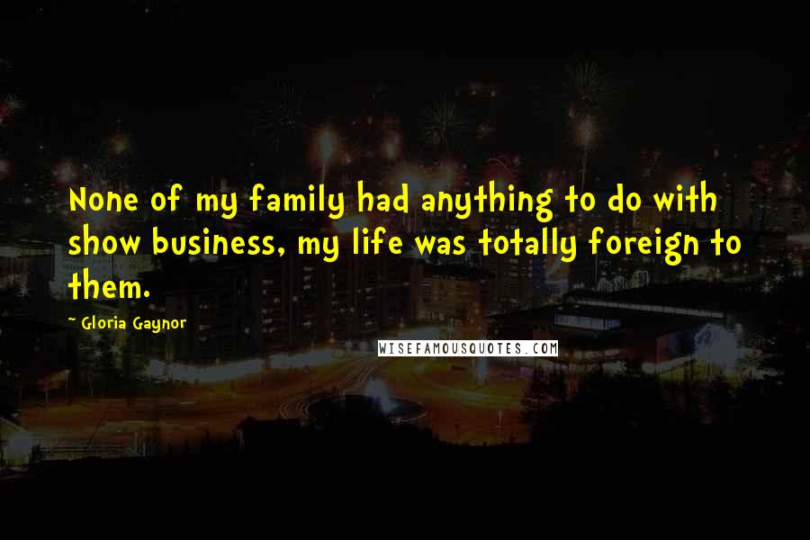 Gloria Gaynor Quotes: None of my family had anything to do with show business, my life was totally foreign to them.