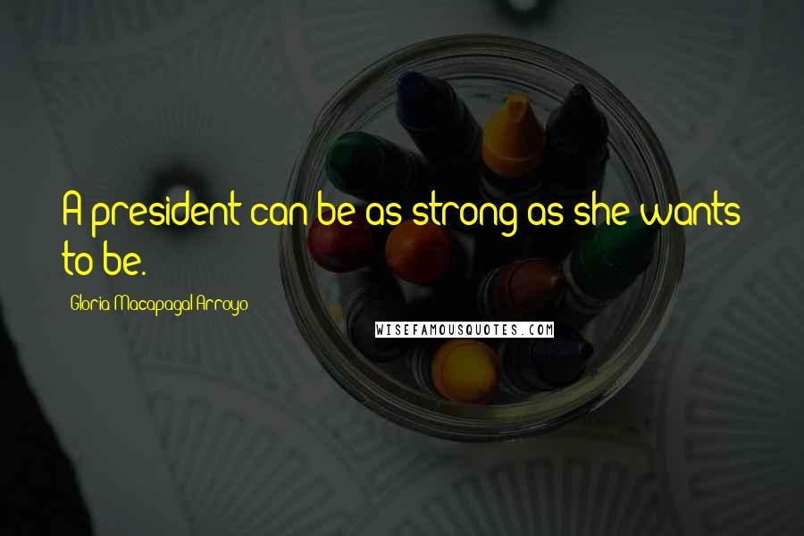 Gloria Macapagal-Arroyo Quotes: A president can be as strong as she wants to be.