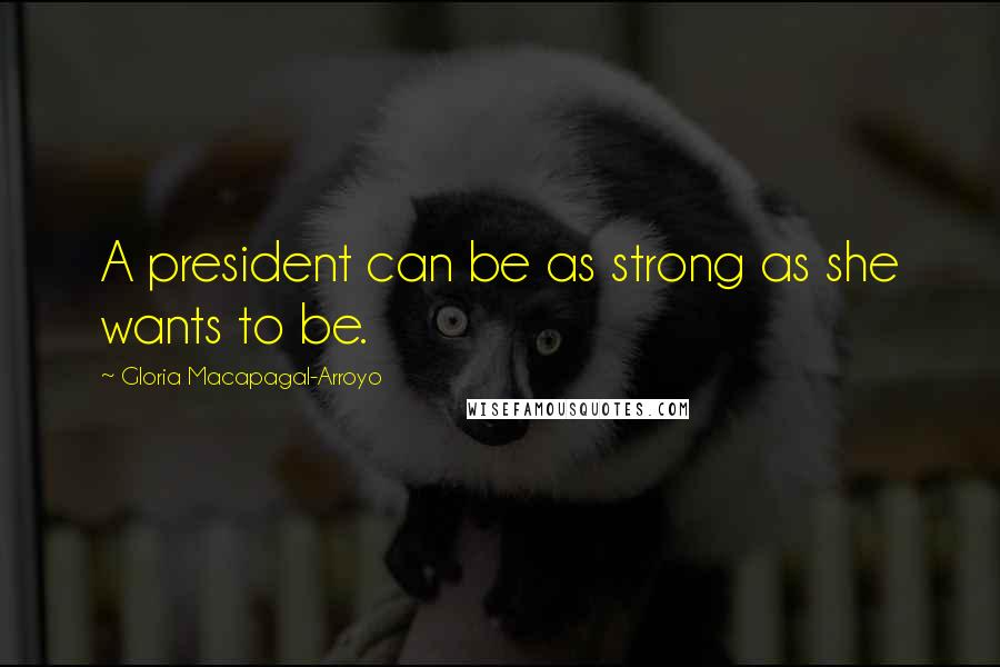 Gloria Macapagal-Arroyo Quotes: A president can be as strong as she wants to be.