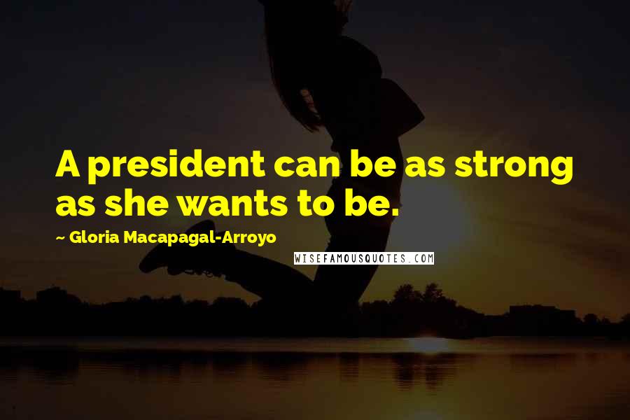 Gloria Macapagal-Arroyo Quotes: A president can be as strong as she wants to be.