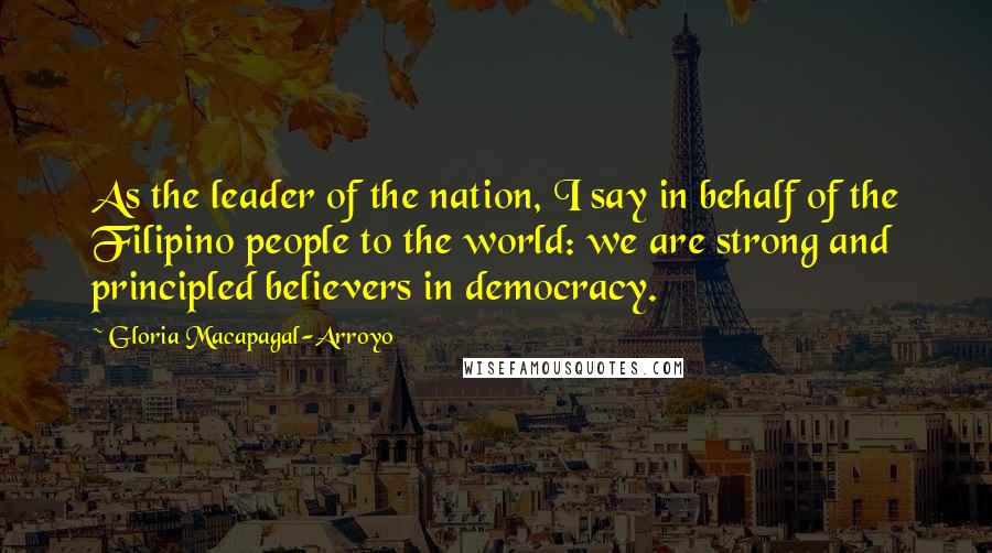 Gloria Macapagal-Arroyo Quotes: As the leader of the nation, I say in behalf of the Filipino people to the world: we are strong and principled believers in democracy.