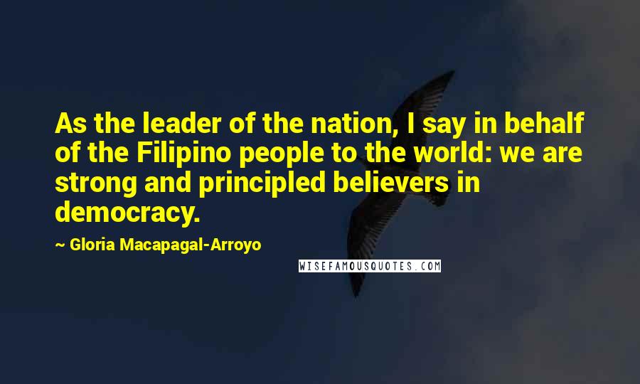 Gloria Macapagal-Arroyo Quotes: As the leader of the nation, I say in behalf of the Filipino people to the world: we are strong and principled believers in democracy.