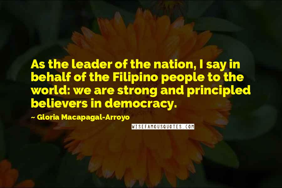 Gloria Macapagal-Arroyo Quotes: As the leader of the nation, I say in behalf of the Filipino people to the world: we are strong and principled believers in democracy.