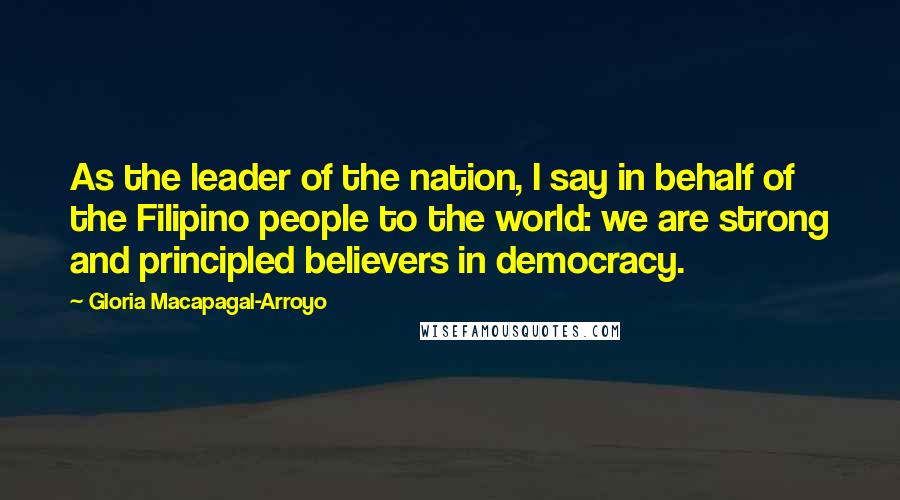 Gloria Macapagal-Arroyo Quotes: As the leader of the nation, I say in behalf of the Filipino people to the world: we are strong and principled believers in democracy.